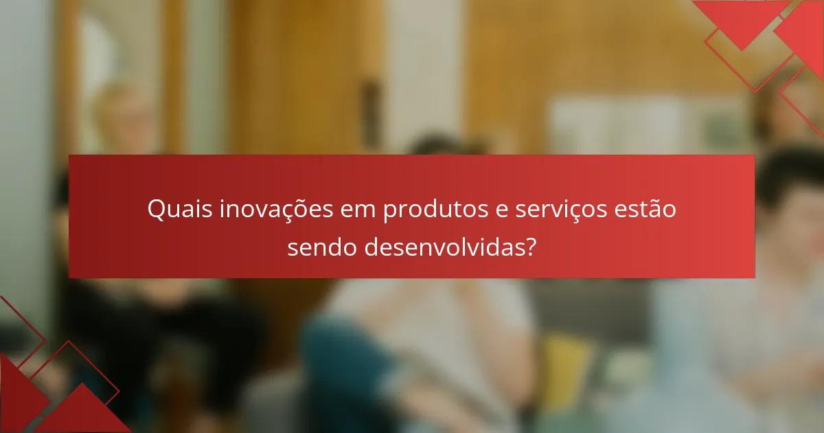 Quais inovações em produtos e serviços estão sendo desenvolvidas?