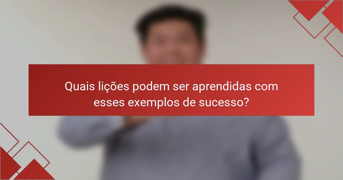 Quais lições podem ser aprendidas com esses exemplos de sucesso?